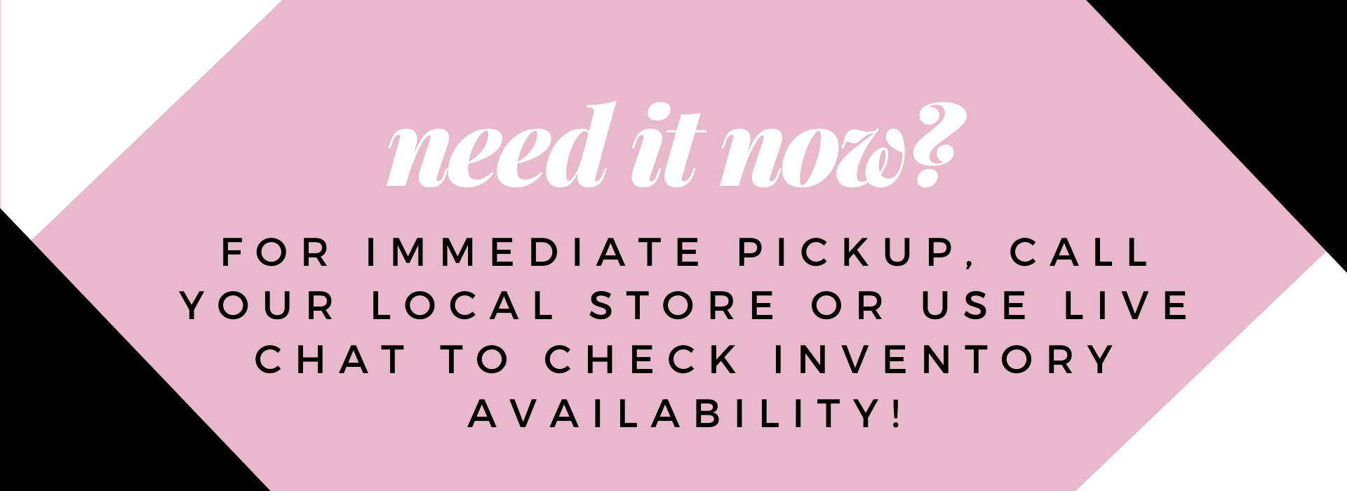 need it now? for immediat pickup, call your local store or use live chat to check inventory availability